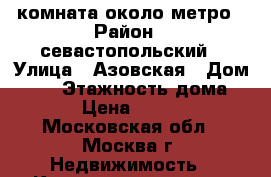 комната около метро › Район ­ севастопольский › Улица ­ Азовская › Дом ­ 23 › Этажность дома ­ 16 › Цена ­ 15 000 - Московская обл., Москва г. Недвижимость » Квартиры аренда   